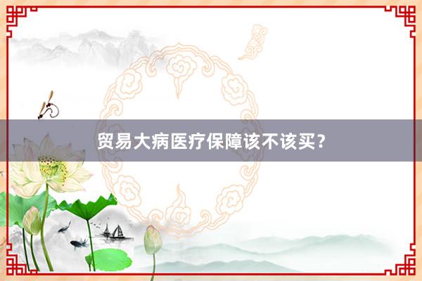 贸易大病医疗保障该不该买？