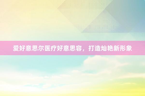 爱好意思尔医疗好意思容，打造灿艳新形象